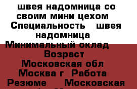 швея надомница со своим мини цехом › Специальность ­ швея надомница › Минимальный оклад ­ 45 000 › Возраст ­ 42 - Московская обл., Москва г. Работа » Резюме   . Московская обл.,Москва г.